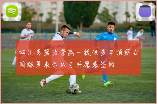 四川男篮为景菡一提供多年顶薪合同球员表示认可并愿意签约