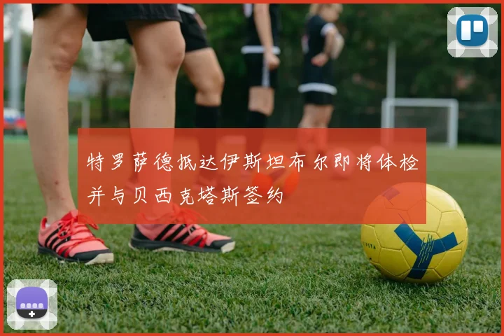 特罗萨德抵达伊斯坦布尔即将体检并与贝西克塔斯签约