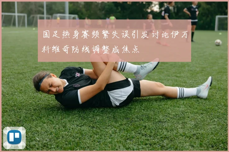 国足热身赛频繁失误引发讨论伊万科维奇防线调整成焦点