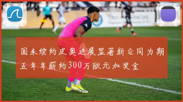 国米续约皮奥进展显著新合同为期五年年薪约300万欧元加奖金