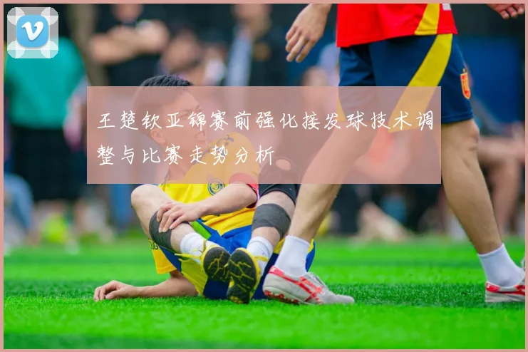 王楚钦亚锦赛前强化接发球技术调整与比赛走势分析