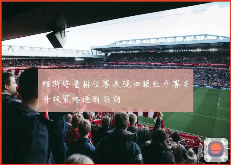 维斯塔潘排位赛表现回暖红牛赛车升级策略逐渐明朗